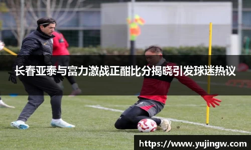 长春亚泰与富力激战正酣比分揭晓引发球迷热议
