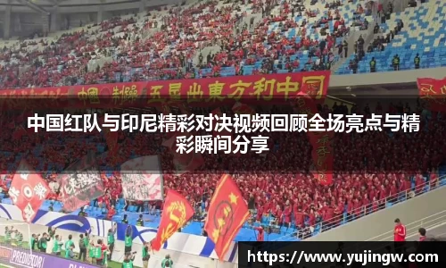 中国红队与印尼精彩对决视频回顾全场亮点与精彩瞬间分享
