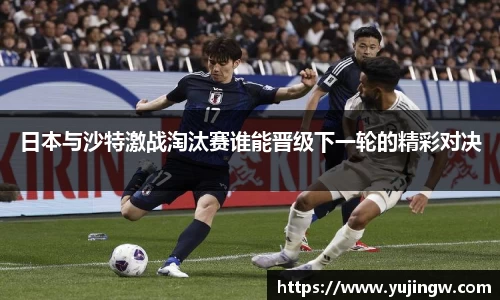 日本与沙特激战淘汰赛谁能晋级下一轮的精彩对决