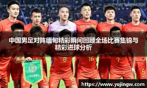 中国男足对阵缅甸精彩瞬间回顾全场比赛集锦与精彩进球分析